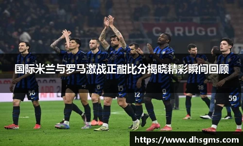 国际米兰与罗马激战正酣比分揭晓精彩瞬间回顾