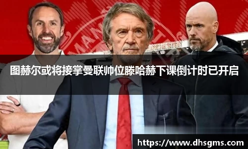 图赫尔或将接掌曼联帅位滕哈赫下课倒计时已开启